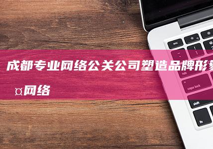 成都专业网络公关公司：塑造品牌形象，维护网络声誉