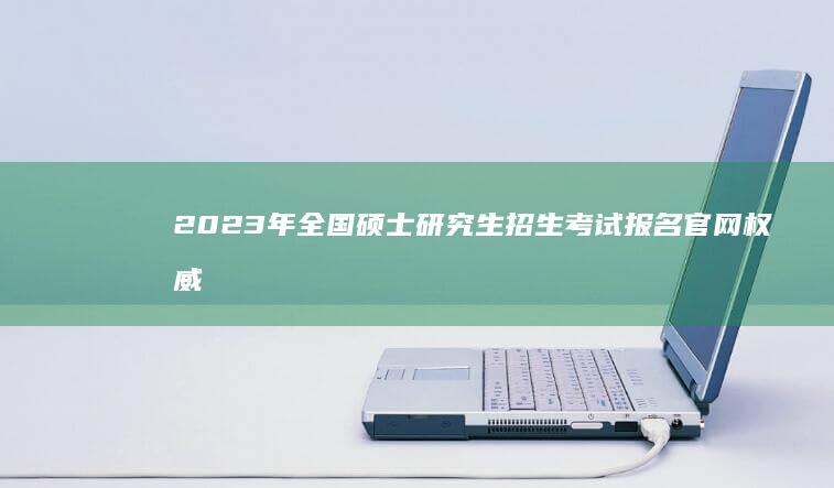 2023年全国硕士研究生招生考试报名官网权威指南